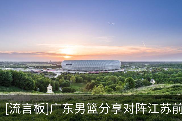 [流言板]广东男篮分享对阵江苏前瞻：球队必将拿出更强的斗志迎战